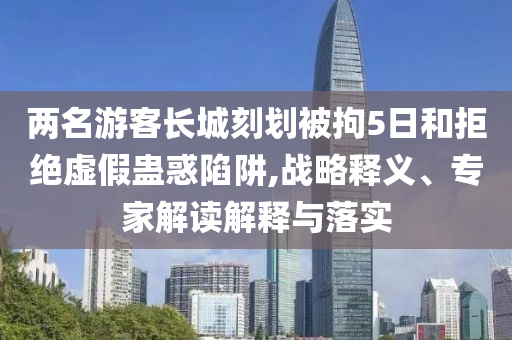 兩名游客長城刻劃被拘5日和拒絕虛假蠱惑陷阱,戰(zhàn)略釋義、專家解讀解釋與落實