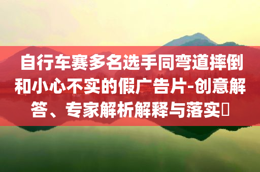 自行車賽多名選手同彎道摔倒和小心不實的假廣告片-創(chuàng)意解答、專家解析解釋與落實?