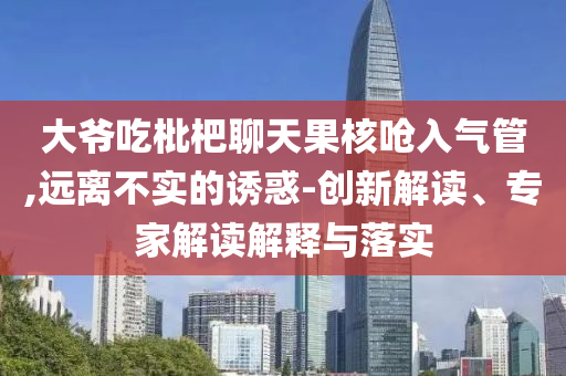大爺吃枇杷聊天果核嗆入氣管,遠(yuǎn)離不實(shí)的誘惑-創(chuàng)新解讀、專家解讀解釋與落實(shí)