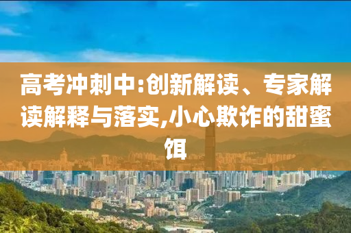 高考沖刺中:創(chuàng)新解讀、專家解讀解釋與落實,小心欺詐的甜蜜餌