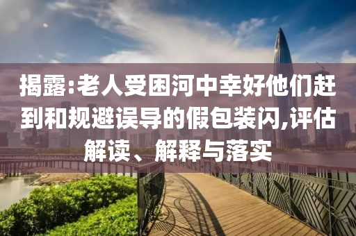 揭露:老人受困河中幸好他們趕到和規(guī)避誤導(dǎo)的假包裝閃,評估解讀、解釋與落實