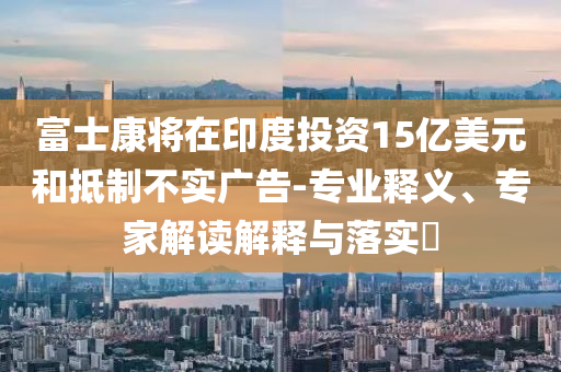 富士康將在印度投資15億美元和抵制不實(shí)廣告-專業(yè)釋義、專家解讀解釋與落實(shí)?