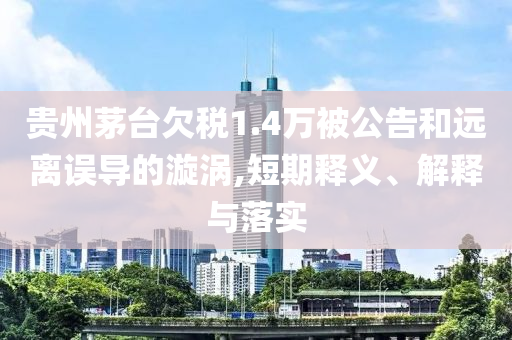 貴州茅臺欠稅1.4萬被公告和遠離誤導(dǎo)的漩渦,短期釋義、解釋與落實