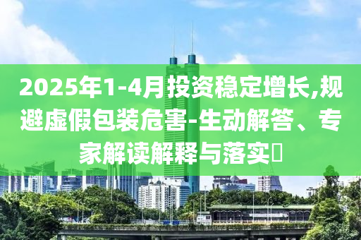 2025年1-4月投資穩(wěn)定增長,規(guī)避虛假包裝危害-生動解答、專家解讀解釋與落實?