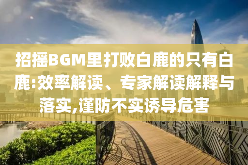 招搖BGM里打敗白鹿的只有白鹿:效率解讀、專家解讀解釋與落實,謹防不實誘導(dǎo)危害