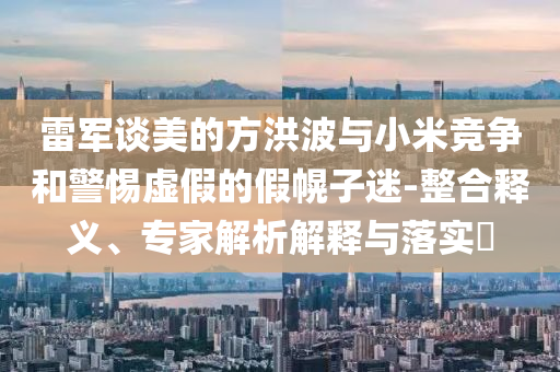 雷軍談美的方洪波與小米競(jìng)爭(zhēng)和警惕虛假的假幌子迷-整合釋義、專家解析解釋與落實(shí)?