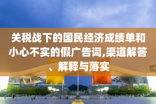 關(guān)稅戰(zhàn)下的國(guó)民經(jīng)濟(jì)成績(jī)單和小心不實(shí)的假?gòu)V告詞,渠道解答、解釋與落實(shí)