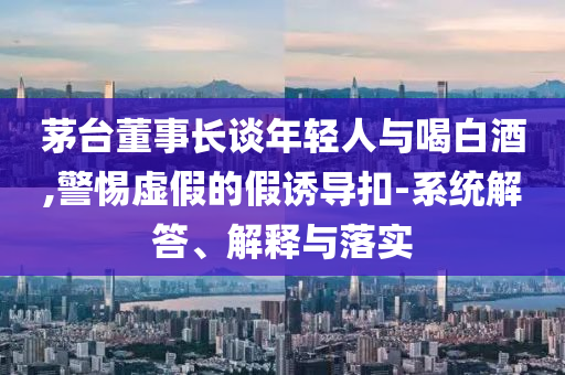 茅臺(tái)董事長(zhǎng)談年輕人與喝白酒,警惕虛假的假誘導(dǎo)扣-系統(tǒng)解答、解釋與落實(shí)