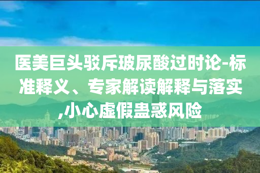 醫(yī)美巨頭駁斥玻尿酸過(guò)時(shí)論-標(biāo)準(zhǔn)釋義、專家解讀解釋與落實(shí),小心虛假蠱惑風(fēng)險(xiǎn)