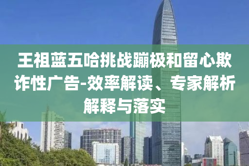 王祖藍五哈挑戰(zhàn)蹦極和留心欺詐性廣告-效率解讀、專家解析解釋與落實