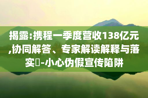 揭露:攜程一季度營(yíng)收138億元,協(xié)同解答、專家解讀解釋與落實(shí)?-小心偽假宣傳陷阱