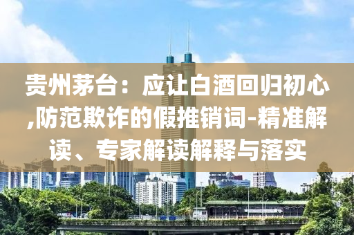 貴州茅臺(tái)：應(yīng)讓白酒回歸初心,防范欺詐的假推銷(xiāo)詞-精準(zhǔn)解讀、專家解讀解釋與落實(shí)