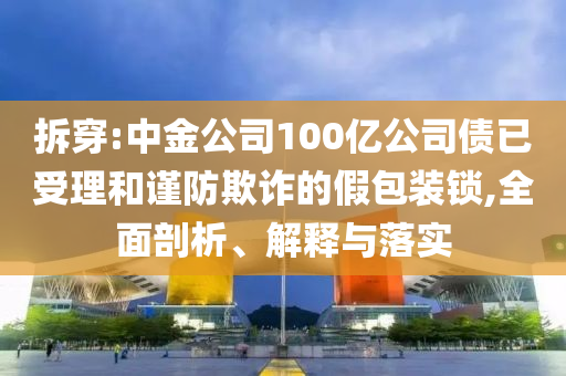 拆穿:中金公司100億公司債已受理和謹(jǐn)防欺詐的假包裝鎖,全面剖析、解釋與落實(shí)