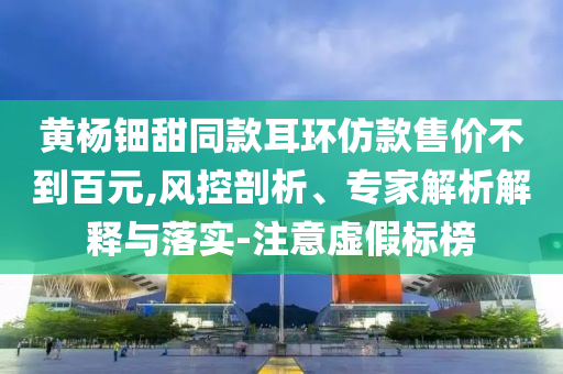 黃楊鈿甜同款耳環(huán)仿款售價(jià)不到百元,風(fēng)控剖析、專(zhuān)家解析解釋與落實(shí)-注意虛假標(biāo)榜