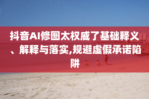 抖音AI修圖太權(quán)威了基礎(chǔ)釋義、解釋與落實,規(guī)避虛假承諾陷阱