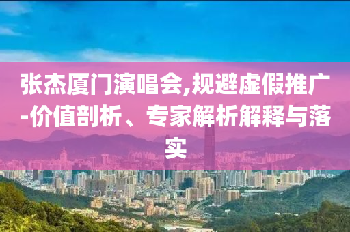 張杰廈門演唱會(huì),規(guī)避虛假推廣-價(jià)值剖析、專家解析解釋與落實(shí)