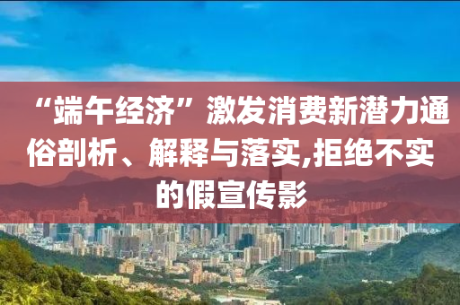 “端午經濟”激發(fā)消費新潛力通俗剖析、解釋與落實,拒絕不實的假宣傳影