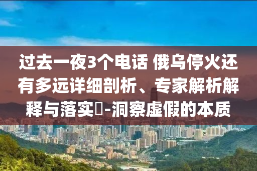 過去一夜3個電話 俄烏?；疬€有多遠詳細剖析、專家解析解釋與落實?-洞察虛假的本質(zhì)