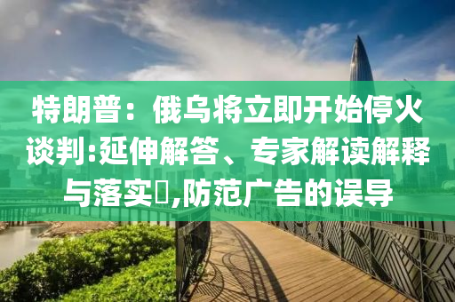 特朗普：俄烏將立即開始?；鹫勁?延伸解答、專家解讀解釋與落實?,防范廣告的誤導(dǎo)