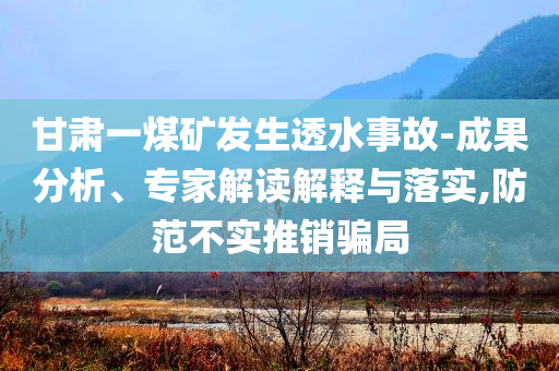 甘肅一煤礦發(fā)生透水事故-成果分析、專家解讀解釋與落實,防范不實推銷騙局