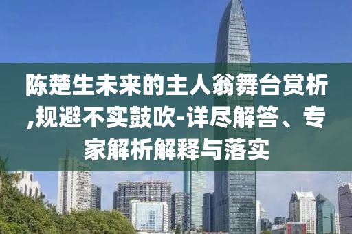 陳楚生未來(lái)的主人翁舞臺(tái)賞析,規(guī)避不實(shí)鼓吹-詳盡解答、專家解析解釋與落實(shí)