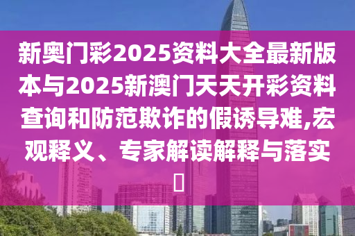 新奧門(mén)彩2025資料大全最新版本與2025新澳門(mén)天天開(kāi)彩資料查詢和防范欺詐的假誘導(dǎo)難,宏觀釋義、專家解讀解釋與落實(shí)?