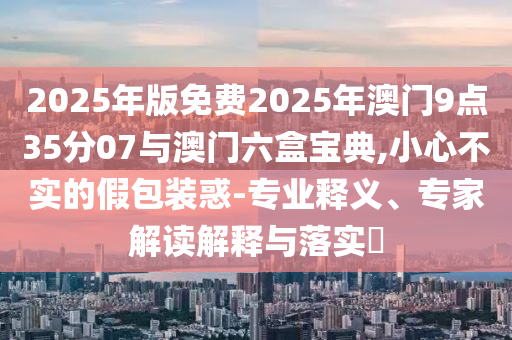 2025年版免費(fèi)2025年澳門(mén)9點(diǎn)35分07與澳門(mén)六盒寶典,小心不實(shí)的假包裝惑-專業(yè)釋義、專家解讀解釋與落實(shí)?