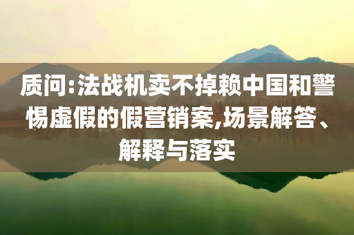 質問:法戰(zhàn)機賣不掉賴中國和警惕虛假的假營銷案,場景解答、解釋與落實