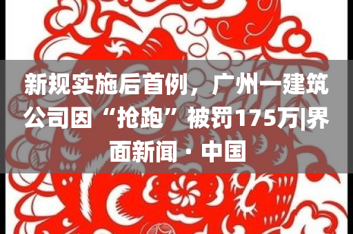 新規(guī)實施后首例，廣州一建筑公司因“搶跑”被罰175萬|界面新聞 · 中國