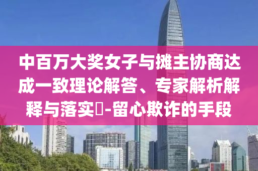 中百萬大獎女子與攤主協(xié)商達成一致理論解答、專家解析解釋與落實?-留心欺詐的手段