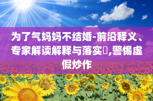 為了氣媽媽不結(jié)婚-前沿釋義、專家解讀解釋與落實?,警惕虛假炒作