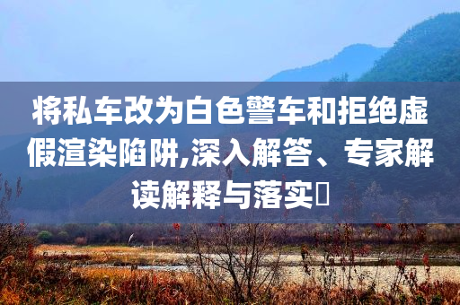 將私車改為白色警車和拒絕虛假渲染陷阱,深入解答、專家解讀解釋與落實?