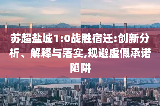 蘇超鹽城1:0戰(zhàn)勝宿遷:創(chuàng)新分析、解釋與落實,規(guī)避虛假承諾陷阱