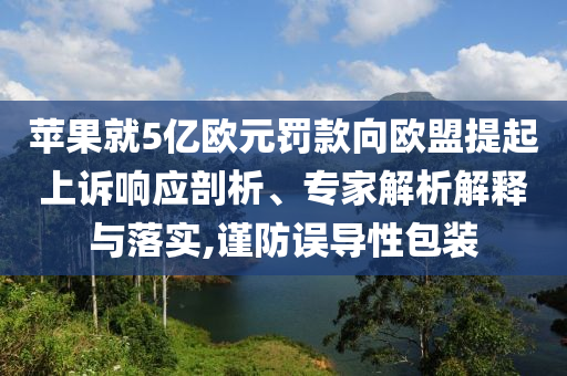 蘋果就5億歐元罰款向歐盟提起上訴響應(yīng)剖析、專家解析解釋與落實,謹(jǐn)防誤導(dǎo)性包裝