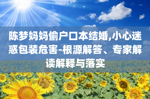 陳夢(mèng)媽媽偷戶口本結(jié)婚,小心迷惑包裝危害-根源解答、專家解讀解釋與落實(shí)