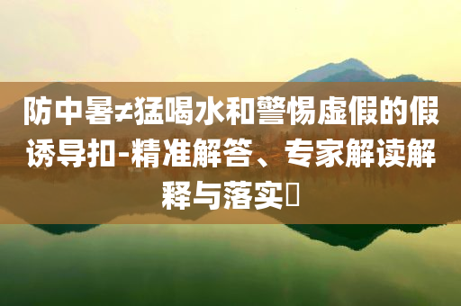 防中暑≠猛喝水和警惕虛假的假誘導(dǎo)扣-精準(zhǔn)解答、專家解讀解釋與落實(shí)?