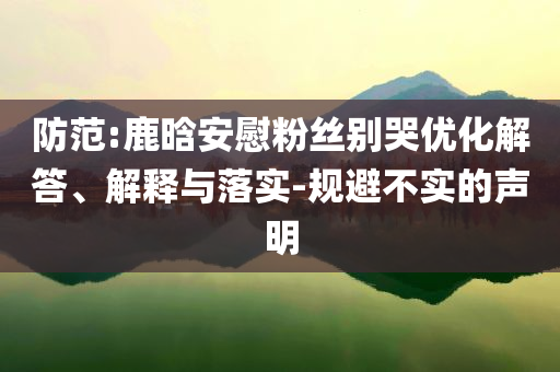 防范:鹿晗安慰粉絲別哭優(yōu)化解答、解釋與落實-規(guī)避不實的聲明