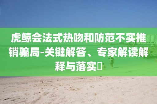 虎鯨會法式熱吻和防范不實推銷騙局-關鍵解答、專家解讀解釋與落實?