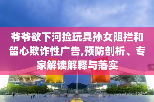 爺爺欲下河撿玩具孫女阻攔和留心欺詐性廣告,預(yù)防剖析、專家解讀解釋與落實