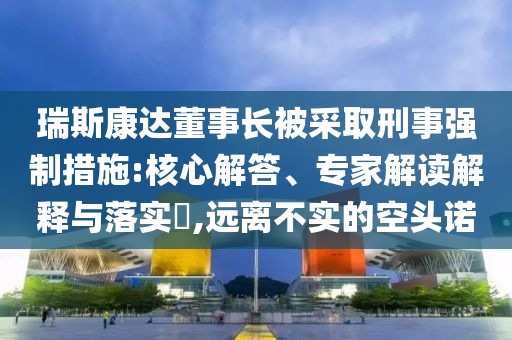 瑞斯康達(dá)董事長被采取刑事強(qiáng)制措施:核心解答、專家解讀解釋與落實?,遠(yuǎn)離不實的空頭諾