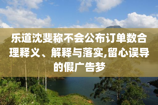 樂道沈斐稱不會公布訂單數(shù)合理釋義、解釋與落實,留心誤導(dǎo)的假廣告夢