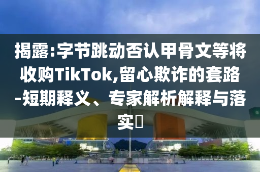 揭露:字節(jié)跳動(dòng)否認(rèn)甲骨文等將收購(gòu)TikTok,留心欺詐的套路-短期釋義、專家解析解釋與落實(shí)?