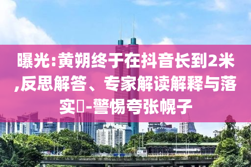 曝光:黃朔終于在抖音長到2米,反思解答、專家解讀解釋與落實?-警惕夸張幌子