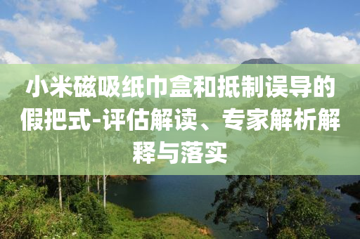 小米磁吸紙巾盒和抵制誤導的假把式-評估解讀、專家解析解釋與落實