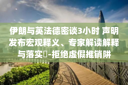 伊朗與英法德密談3小時 聲明發(fā)布宏觀釋義、專家解讀解釋與落實?-拒絕虛假推銷阱