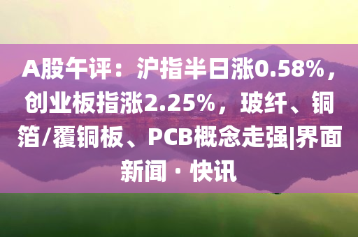 A股午評：滬指半日漲0.58%，創(chuàng)業(yè)板指漲2.25%，玻纖、銅箔/覆銅板、PCB概念走強|界面新聞 · 快訊