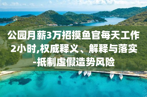 公園月薪3萬招摸魚官每天工作2小時,權(quán)威釋義、解釋與落實-抵制虛假造勢風(fēng)險
