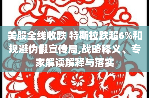 美股全線收跌 特斯拉跌超6%和規(guī)避偽假宣傳局,戰(zhàn)略釋義、專家解讀解釋與落實(shí)