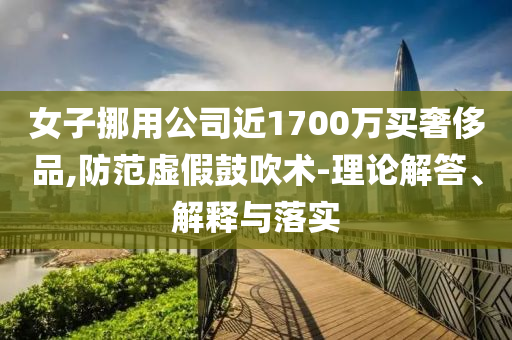 女子挪用公司近1700萬(wàn)買奢侈品,防范虛假鼓吹術(shù)-理論解答、解釋與落實(shí)