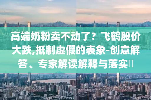 高端奶粉賣不動了？飛鶴股價大跌,抵制虛假的表象-創(chuàng)意解答、專家解讀解釋與落實(shí)?